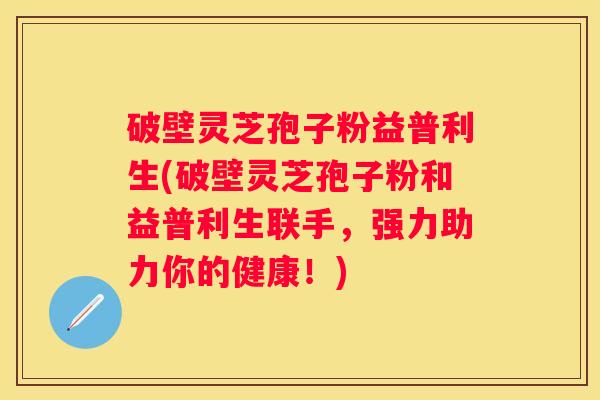 破壁灵芝孢子粉益普利生(破壁灵芝孢子粉和益普利生联手,强力助力你的健康!) 破壁灵芝孢子粉益普利生(破壁灵芝孢子粉和益普利生联手,强力助力你的健康!)