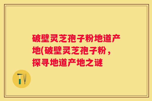 破壁灵芝孢子粉地道产地(破壁灵芝孢子粉，探寻地道产地之谜