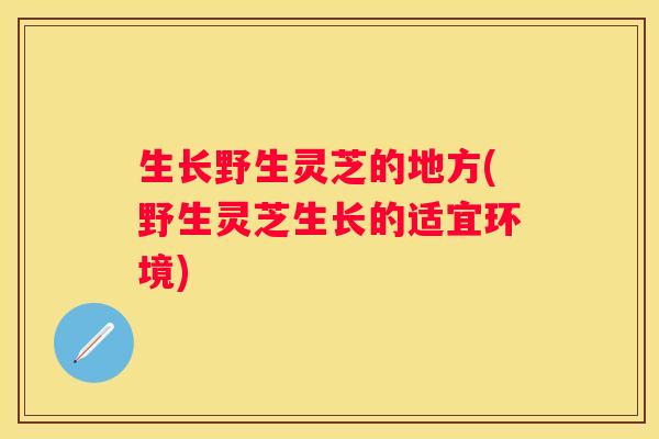 生长野生灵芝的地方(野生灵芝生长的适宜环境)
