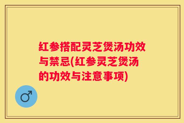 红参搭配灵芝煲汤功效与禁忌(红参灵芝煲汤的功效与注意事项)