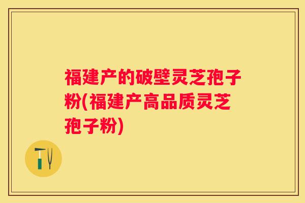 福建产的破壁灵芝孢子粉(福建产高品质灵芝孢子粉)