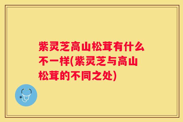 紫灵芝高山松茸有什么不一样(紫灵芝与高山松茸的不同之处)