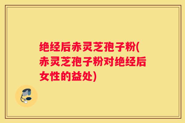 绝经后赤灵芝孢子粉(赤灵芝孢子粉对绝经后女性的益处)