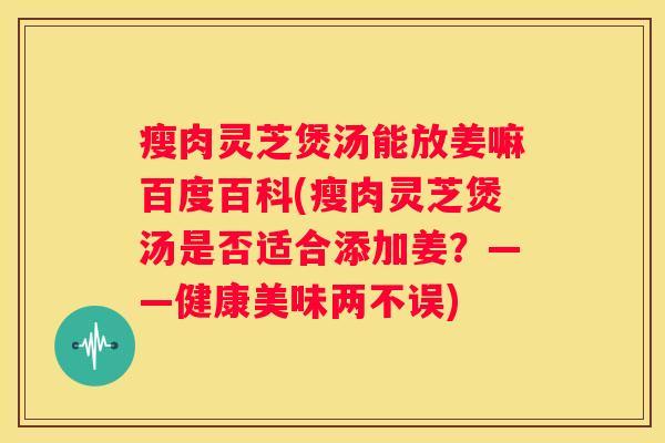 瘦肉灵芝煲汤能放姜嘛百度百科(瘦肉灵芝煲汤是否适合添加姜？——健康美味两不误)