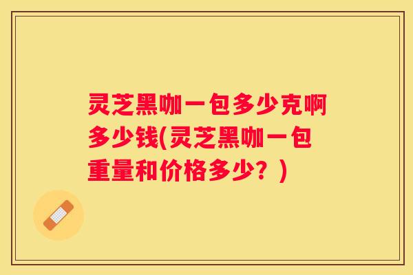 灵芝黑咖一包多少克啊多少钱(灵芝黑咖一包重量和价格多少?) 灵芝黑咖一包多少克啊多少钱(灵芝黑咖一包重量和价格多少?)