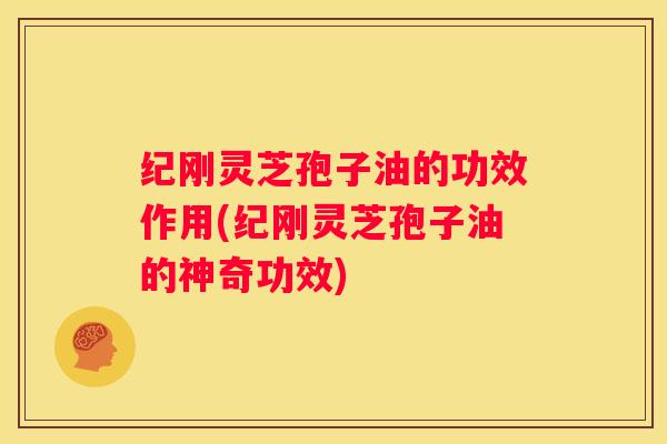 纪刚灵芝孢子油的功效作用(纪刚灵芝孢子油的神奇功效)