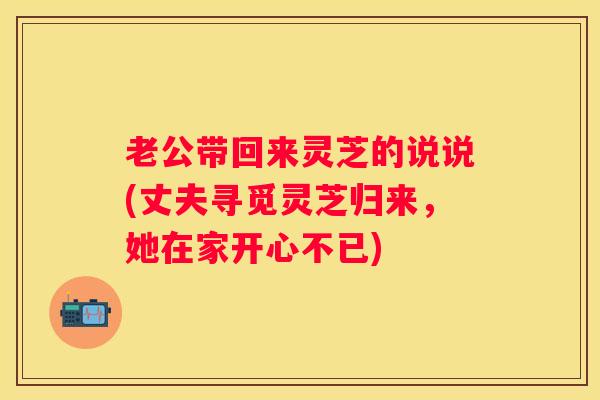 老公带回来灵芝的说说(丈夫寻觅灵芝归来，她在家开心不已)