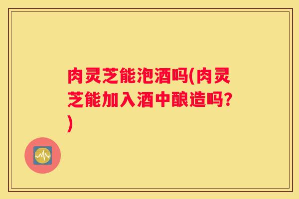 肉灵芝能泡酒吗(肉灵芝能加入酒中酿造吗？)
