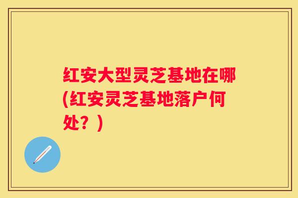红安大型灵芝基地在哪(红安灵芝基地落户何处？)