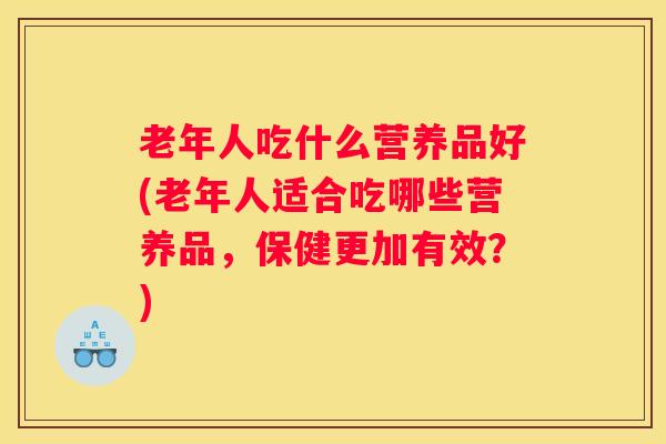 老年人吃什么营养品好(老年人适合吃哪些营养品，保健更加有效？)