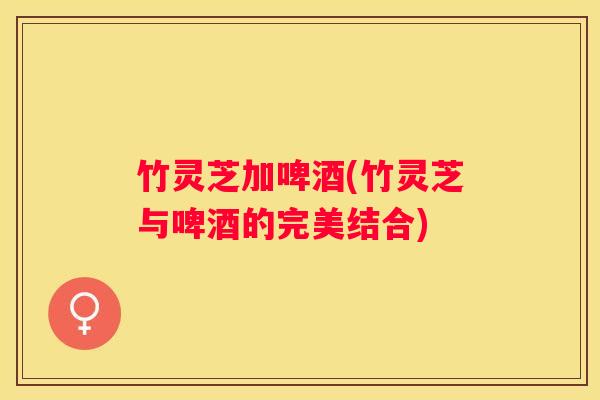竹灵芝加啤酒(竹灵芝与啤酒的完美结合)