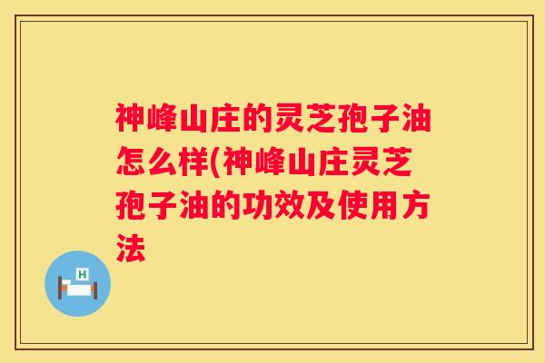 神峰山庄的灵芝孢子油怎么样(神峰山庄灵芝孢子油的功效及使用方法