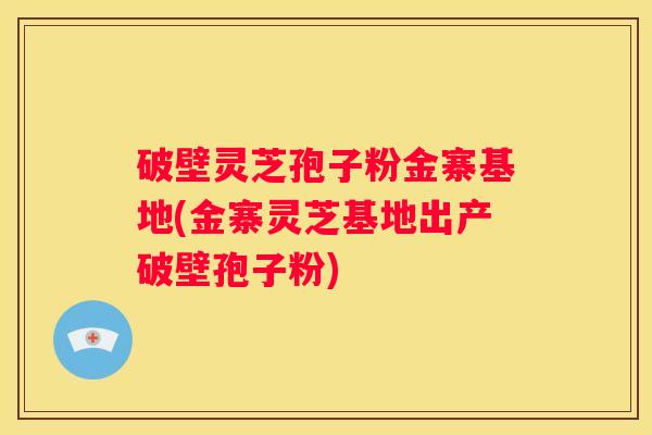 破壁灵芝孢子粉金寨基地(金寨灵芝基地出产破壁孢子粉)