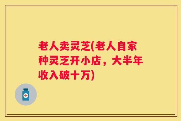 老人卖灵芝(老人自家种灵芝开小店，大半年收入破十万)