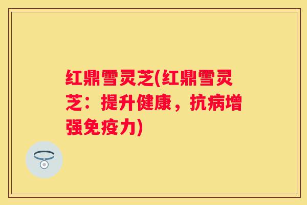 红鼎雪灵芝(红鼎雪灵芝：提升健康，抗增强免疫力)