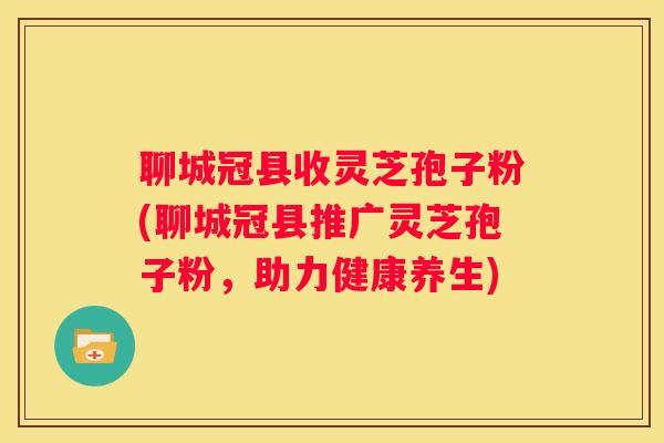 聊城冠县收灵芝孢子粉(聊城冠县推广灵芝孢子粉，助力健康养生)