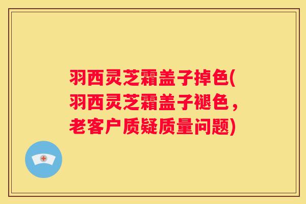 羽西灵芝霜盖子掉色(羽西灵芝霜盖子褪色，老客户质疑质量问题)
