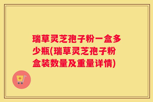 瑞草灵芝孢子粉一盒多少瓶(瑞草灵芝孢子粉盒装数量及重量详情)