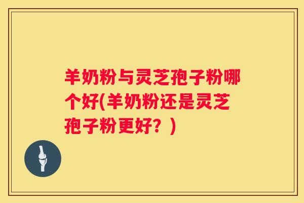 羊奶粉与灵芝孢子粉哪个好(羊奶粉还是灵芝孢子粉更好？)