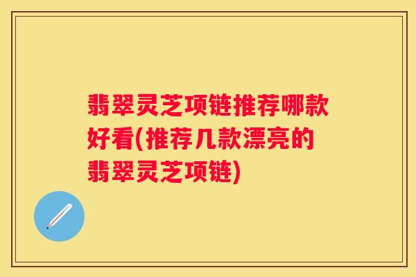 翡翠灵芝项链推荐哪款好看(推荐几款漂亮的翡翠灵芝项链)