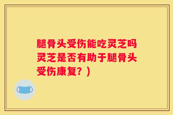 腿骨头受伤能吃灵芝吗灵芝是否有助于腿骨头受伤康复？)