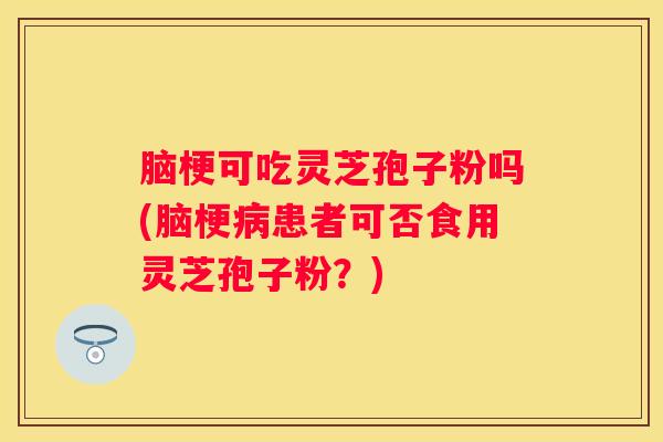 脑梗可吃灵芝孢子粉吗(脑梗患者可否食用灵芝孢子粉？)