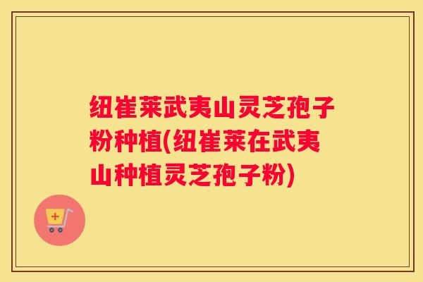 纽崔莱武夷山灵芝孢子粉种植(纽崔莱在武夷山种植灵芝孢子粉)