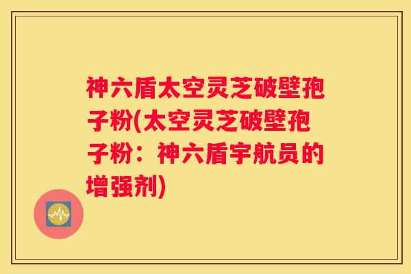 神六盾太空灵芝破壁孢子粉(太空灵芝破壁孢子粉：神六盾宇航员的增强剂)