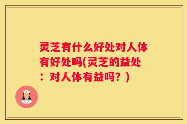 灵芝有什么好处对人体有好处吗(灵芝的益处：对人体有益吗？)
