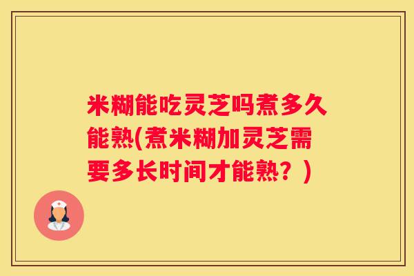米糊能吃灵芝吗煮多久能熟(煮米糊加灵芝需要多长时间才能熟？)