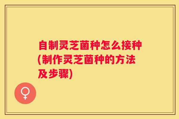 自制灵芝菌种怎么接种(制作灵芝菌种的方法及步骤) 自制灵芝菌种怎么接种(制作灵芝菌种的方法及步骤)