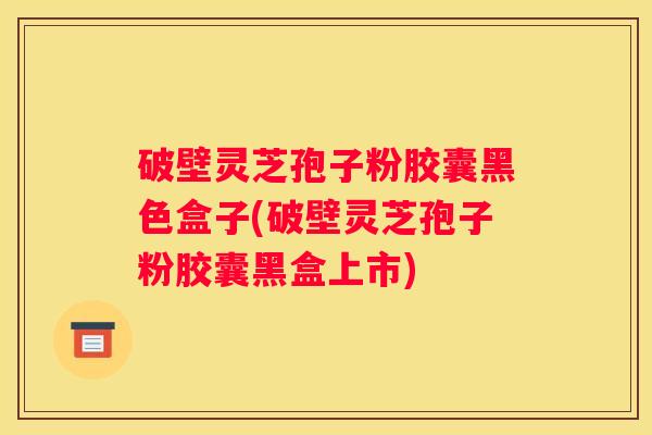 破壁灵芝孢子粉胶囊黑色盒子(破壁灵芝孢子粉胶囊黑盒上市)