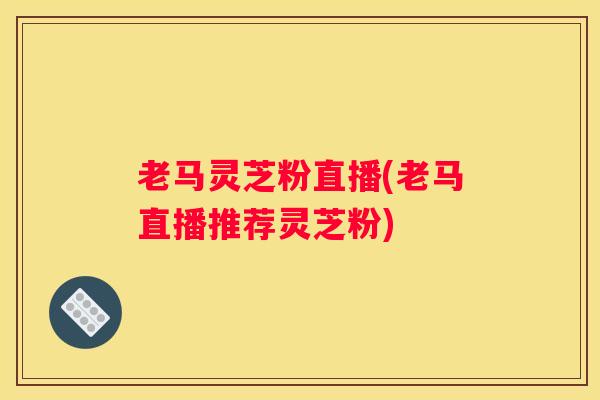 老马灵芝粉直播(老马直播推荐灵芝粉)