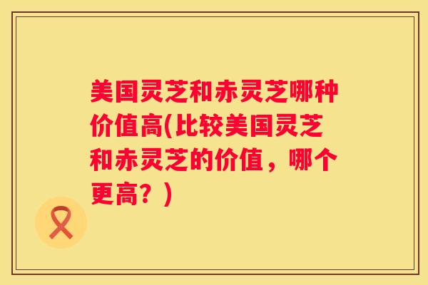 美国灵芝和赤灵芝哪种价值高(比较美国灵芝和赤灵芝的价值，哪个更高？)
