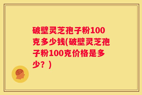 破壁灵芝孢子粉100克多少钱(破壁灵芝孢子粉100克价格是多少？)