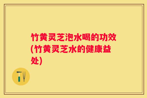 竹黄灵芝泡水喝的功效(竹黄灵芝水的健康益处)
