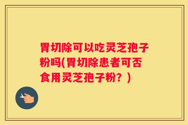 胃切除可以吃灵芝孢子粉吗(胃切除患者可否食用灵芝孢子粉？)