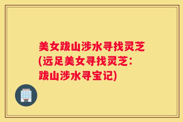 美女跋山涉水寻找灵芝(远足美女寻找灵芝：跋山涉水寻宝记)