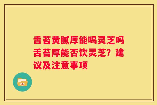 舌苔黄腻厚能喝灵芝吗舌苔厚能否饮灵芝？建议及注意事项
