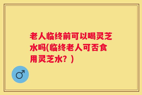 老人临终前可以喝灵芝水吗(临终老人可否食用灵芝水？)
