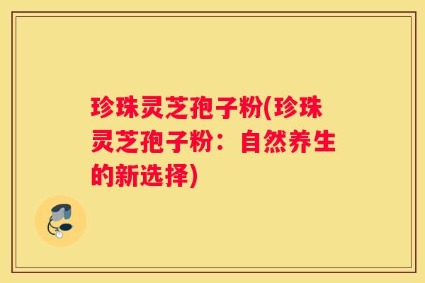 珍珠灵芝孢子粉(珍珠灵芝孢子粉：自然养生的新选择)