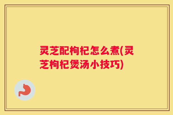 灵芝配枸杞怎么煮(灵芝枸杞煲汤小技巧)