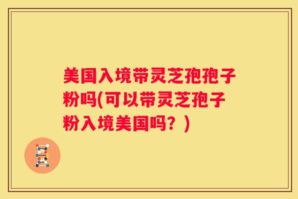 美国入境带灵芝孢孢子粉吗(可以带灵芝孢子粉入境美国吗？)