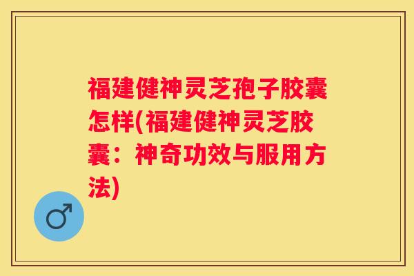 福建健神灵芝孢子胶囊怎样(福建健神灵芝胶囊：神奇功效与服用方法)