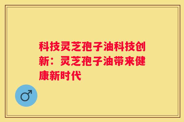 科技灵芝孢子油科技创新：灵芝孢子油带来健康新时代
