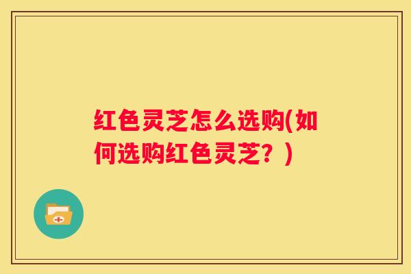 红色灵芝怎么选购(如何选购红色灵芝？)