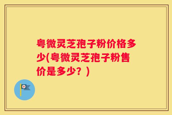 粤微灵芝孢子粉价格多少(粤微灵芝孢子粉售价是多少？)