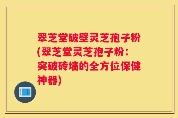 翠芝堂破壁灵芝孢子粉(翠芝堂灵芝孢子粉：突破砖墙的全方位保健神器)