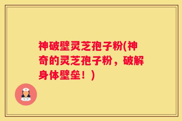 神破壁灵芝孢子粉(神奇的灵芝孢子粉，破解身体壁垒！)