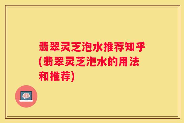 翡翠灵芝泡水推荐知乎(翡翠灵芝泡水的用法和推荐)